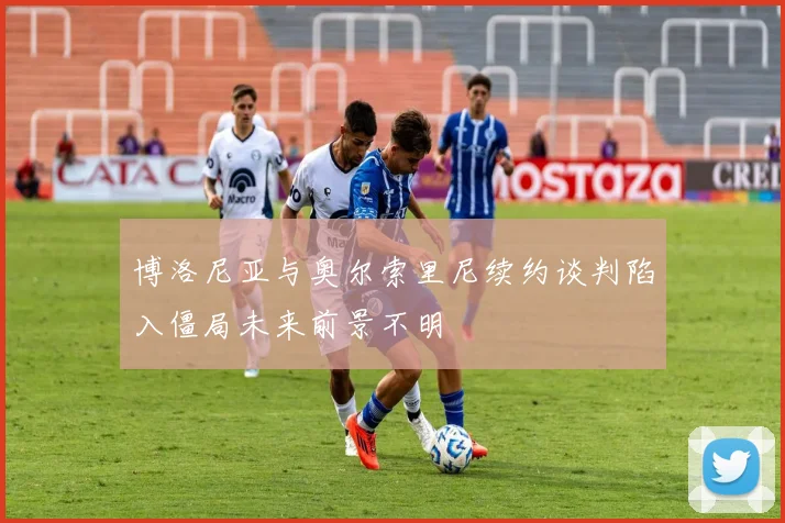博洛尼亚与奥尔索里尼续约谈判陷入僵局未来前景不明
