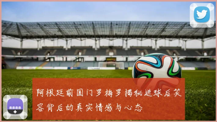 阿根廷前国门罗梅罗揭秘进球后笑容背后的真实情感与心态