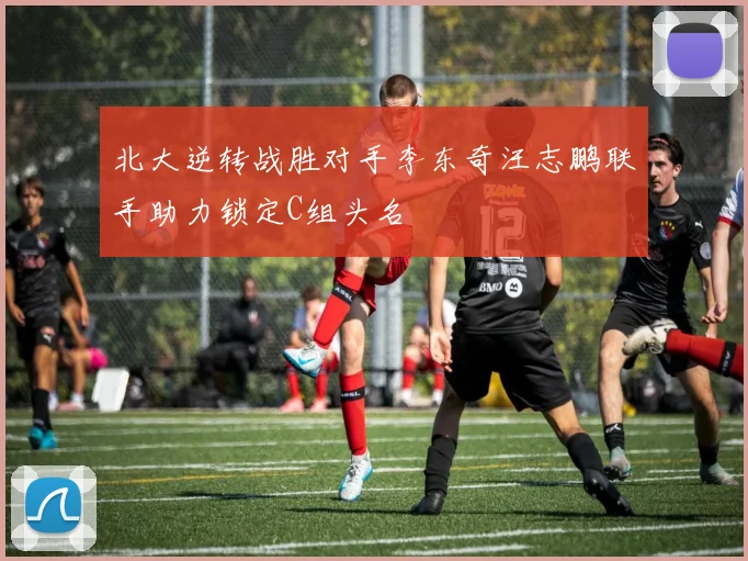 北大逆转战胜对手李东奇汪志鹏联手助力锁定C组头名