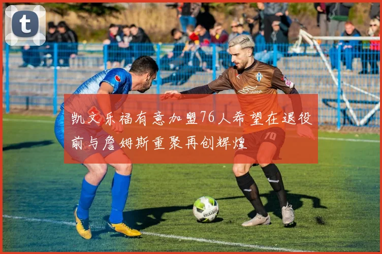 凯文乐福有意加盟76人希望在退役前与詹姆斯重聚再创辉煌