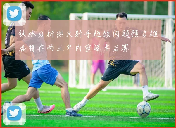 铁林分析热火射手短缺问题预言雄鹿将在两三年内重返季后赛