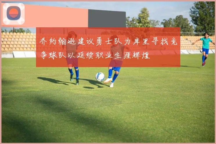 乔约翰逊建议勇士队为库里寻找竞争球队以延续职业生涯辉煌