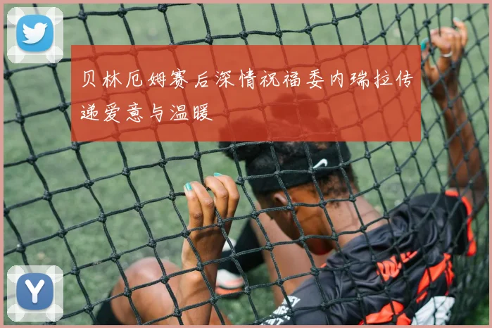 贝林厄姆赛后深情祝福委内瑞拉传递爱意与温暖
