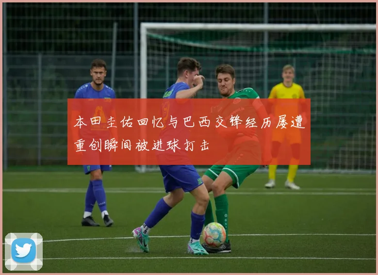 本田圭佑回忆与巴西交锋经历屡遭重创瞬间被进球打击