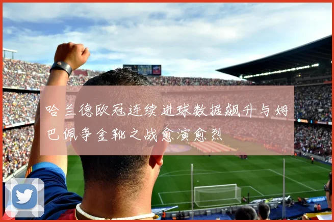 哈兰德欧冠连续进球数据飙升与姆巴佩争金靴之战愈演愈烈