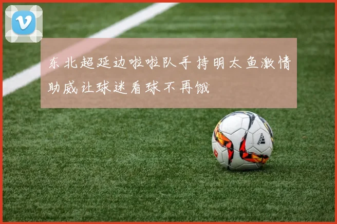 东北超延边啦啦队手持明太鱼激情助威让球迷看球不再饿