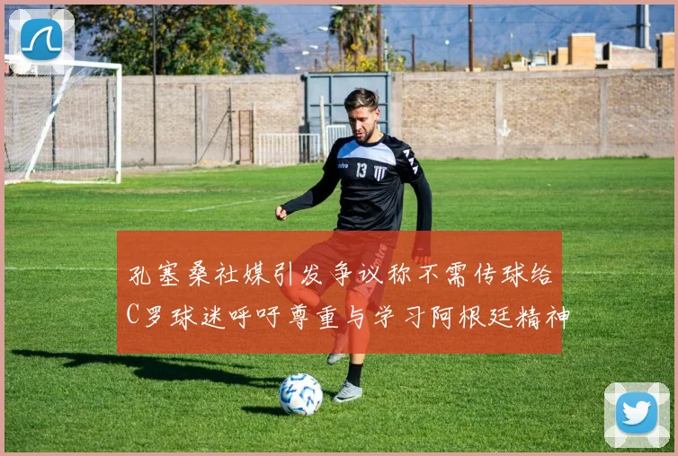 孔塞桑社媒引发争议称不需传球给C罗球迷呼吁尊重与学习阿根廷精神