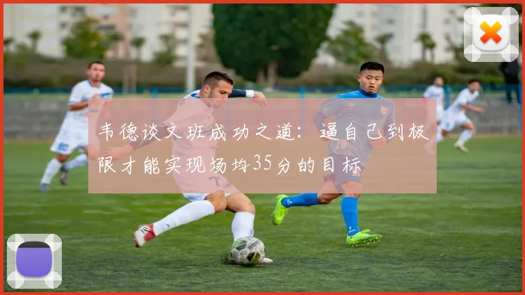 韦德谈文班成功之道：逼自己到极限才能实现场均35分的目标